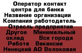 Оператор контакт-центра для банка › Название организации ­ Компания-работодатель › Отрасль предприятия ­ Другое › Минимальный оклад ­ 1 - Все города Работа » Вакансии   . Ненецкий АО,Волоковая д.